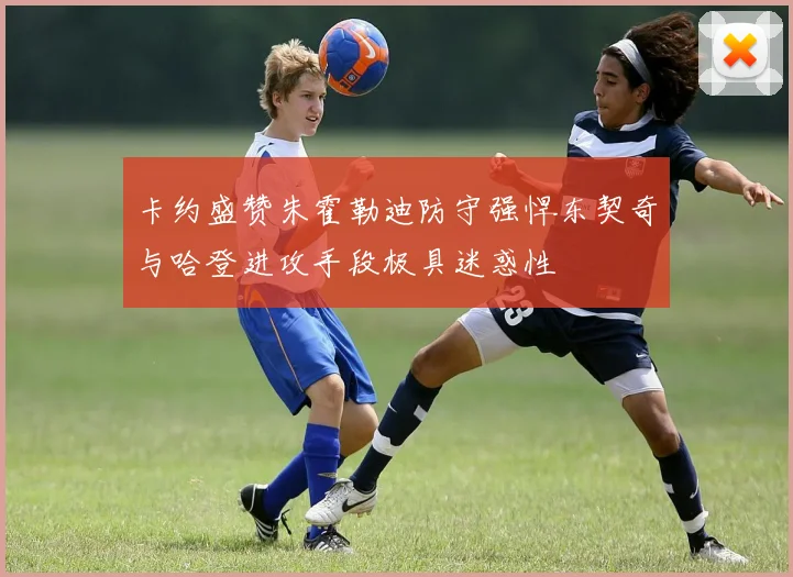 卡约盛赞朱霍勒迪防守强悍东契奇与哈登进攻手段极具迷惑性