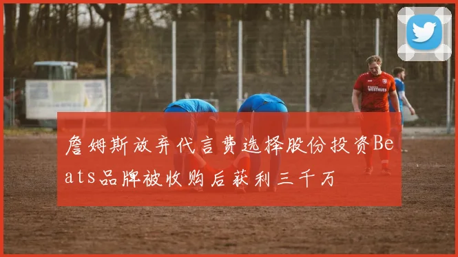 詹姆斯放弃代言费选择股份投资Beats品牌被收购后获利三千万