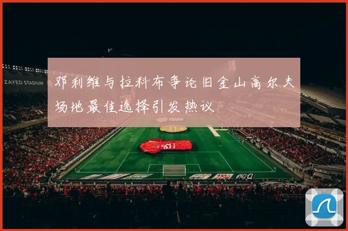 邓利维与拉科布争论旧金山高尔夫场地最佳选择引发热议