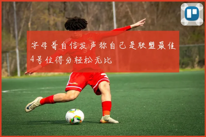 字母哥自信发声称自己是联盟最佳4号位得分轻松无比