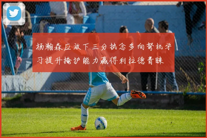 杨瀚森应放下三分执念多向弩机学习提升掩护能力赢得利拉德青睐
