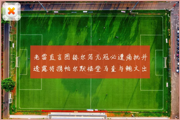 老雷直言图赫尔若无冠必遭痛批并透露将携帕尔默福登马奎与鲍文出战