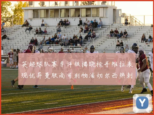 英超球队赛季评级揭晓枪手维拉表现优异曼联尚可利物浦切尔西热刺需努力