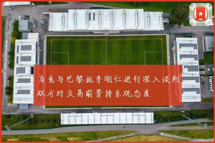 马竞与巴黎就李刚仁进行深入谈判双方对交易前景持乐观态度