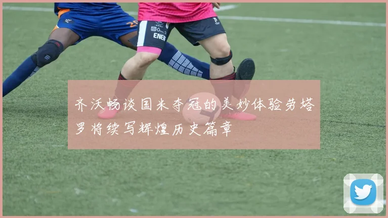 齐沃畅谈国米夺冠的美妙体验劳塔罗将续写辉煌历史篇章