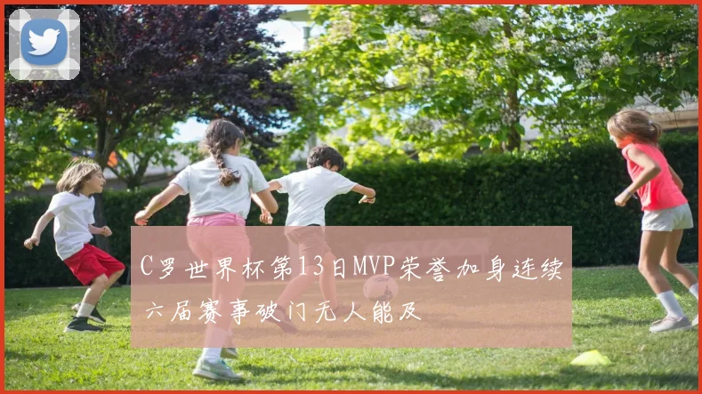 C罗世界杯第13日MVP荣誉加身连续六届赛事破门无人能及