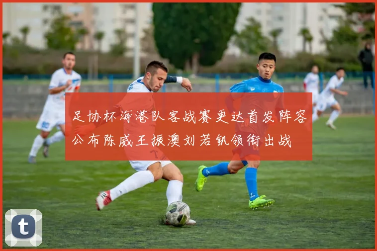 足协杯海港队客战赛更达首发阵容公布陈威王振澳刘若钒领衔出战