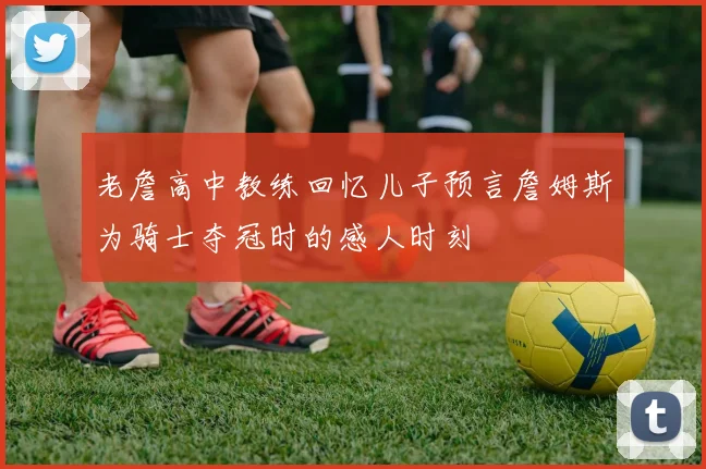老詹高中教练回忆儿子预言詹姆斯为骑士夺冠时的感人时刻