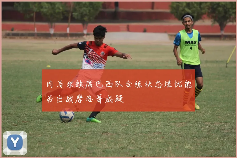 内马尔缺席巴西队合练状态堪忧能否出战摩洛哥成疑