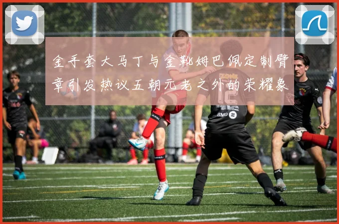 金手套大马丁与金靴姆巴佩定制臂章引发热议五朝元老之外的荣耀象征