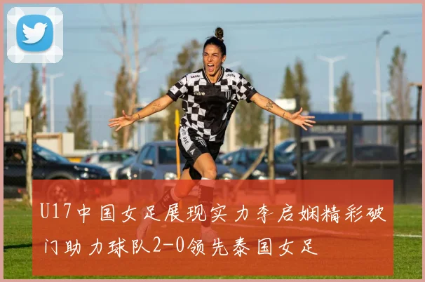 U17中国女足展现实力李启娴精彩破门助力球队2-0领先泰国女足