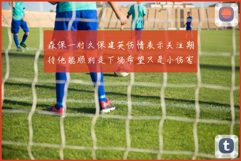 森保一对久保建英伤情表示关注期待他能顺利走下场希望只是小伤害