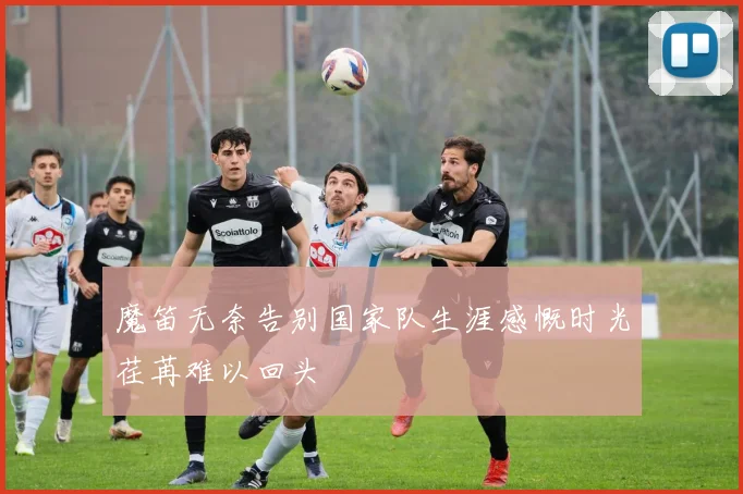 魔笛无奈告别国家队生涯感慨时光荏苒难以回头