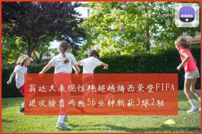 翁达夫表现惊艳超越梅西荣登FIFA进攻榜首两轮56分钟斩获3球2助