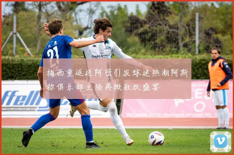 梅西重返迈阿密引发球迷热潮阿斯称俱乐部主场再掀狂欢盛宴
