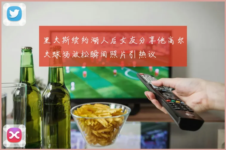 里夫斯续约湖人后女友分享他高尔夫球场放松瞬间照片引热议