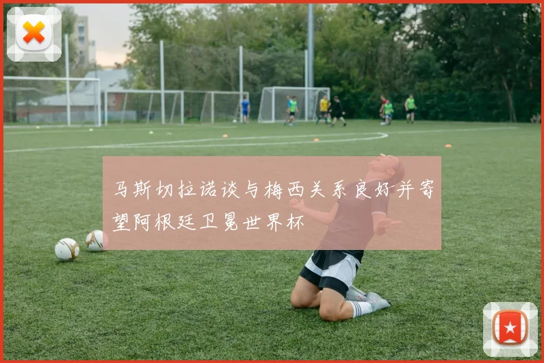 马斯切拉诺谈与梅西关系良好并寄望阿根廷卫冕世界杯