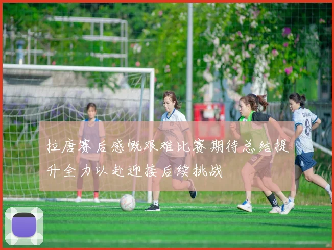 拉唐赛后感慨艰难比赛期待总结提升全力以赴迎接后续挑战