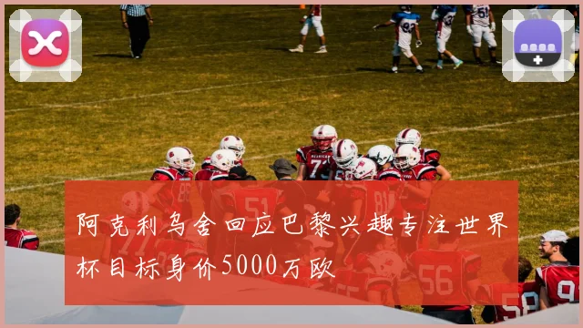 阿克利乌舍回应巴黎兴趣专注世界杯目标身价5000万欧