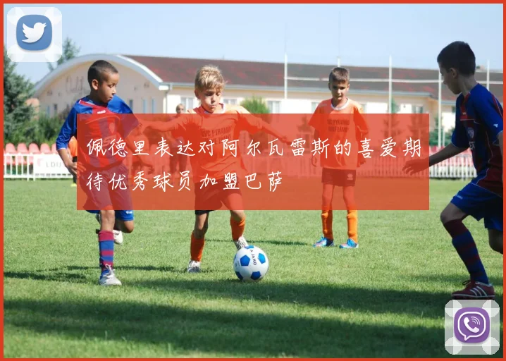 佩德里表达对阿尔瓦雷斯的喜爱期待优秀球员加盟巴萨