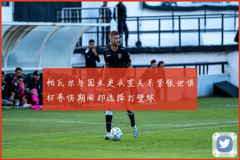帕瓦尔与国米更衣室关系紧张世俱杯养伤期间却选择打壁球