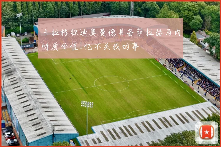 卡拉格称迪奥曼德具备萨拉赫马内特质价值1亿不关我的事