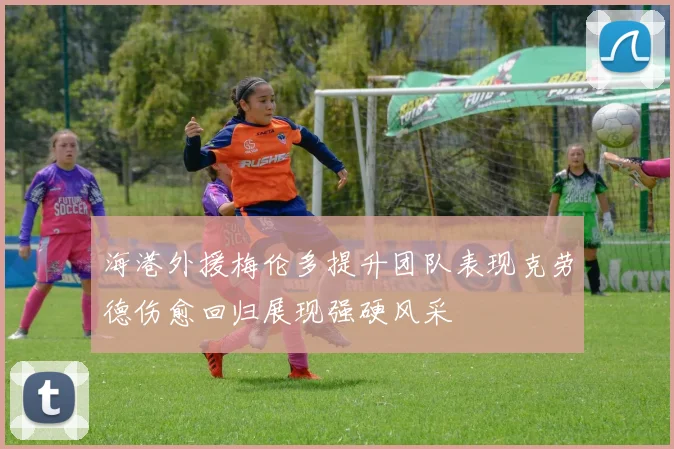 海港外援梅伦多提升团队表现克劳德伤愈回归展现强硬风采